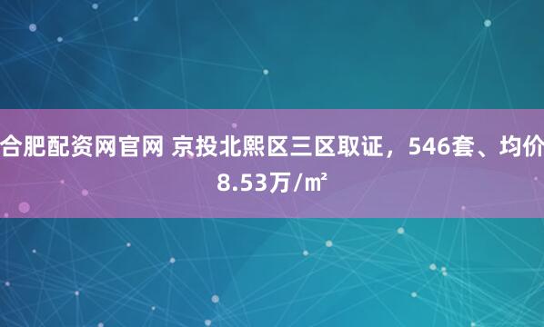 合肥配资网官网 京投北熙区三区取证，546套、均价8.53万/㎡