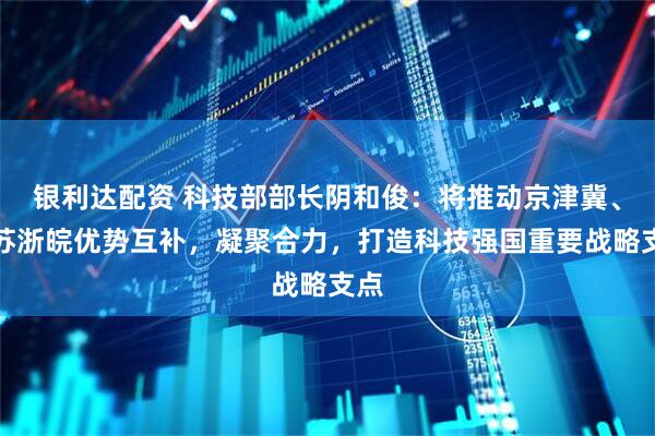 银利达配资 科技部部长阴和俊：将推动京津冀、沪苏浙皖优势互补，凝聚合力，打造科技强国重要战略支点