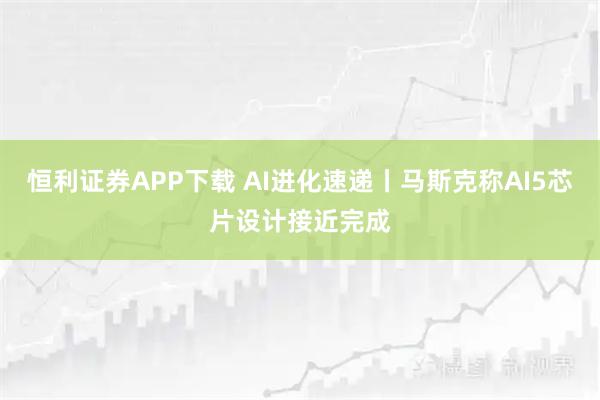 恒利证券APP下载 AI进化速递丨马斯克称AI5芯片设计接近完成