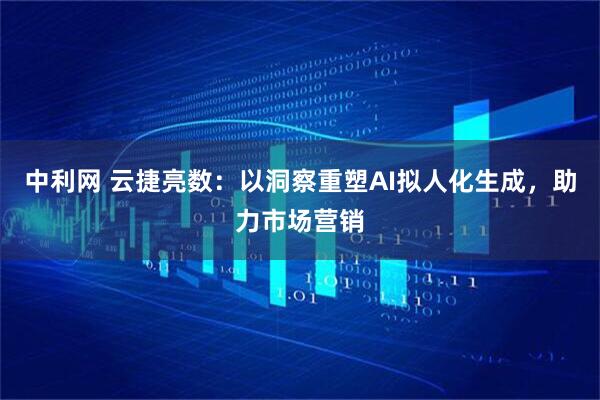 中利网 云捷亮数：以洞察重塑AI拟人化生成，助力市场营销