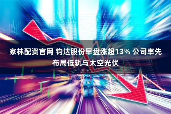 家林配资官网 钧达股份早盘涨超13% 公司率先布局低轨与太空光伏