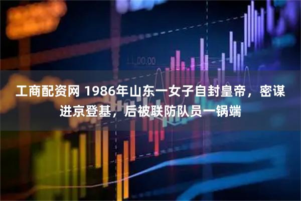 工商配资网 1986年山东一女子自封皇帝，密谋进京登基，后被联防队员一锅端