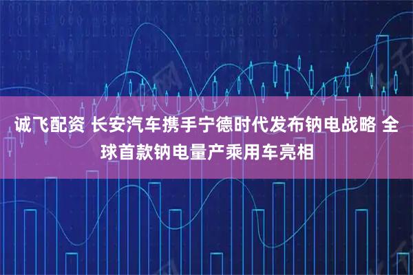 诚飞配资 长安汽车携手宁德时代发布钠电战略 全球首款钠电量产乘用车亮相