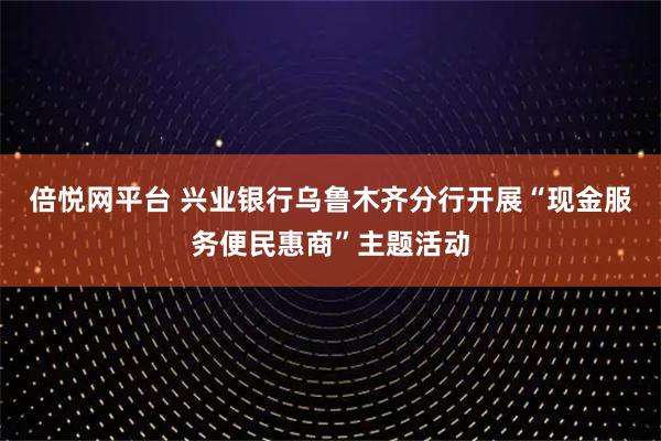 倍悦网平台 兴业银行乌鲁木齐分行开展“现金服务便民惠商”主题活动