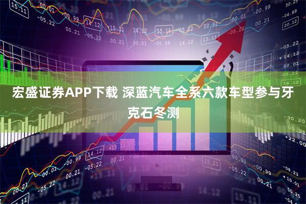 宏盛证券APP下载 深蓝汽车全系六款车型参与牙克石冬测