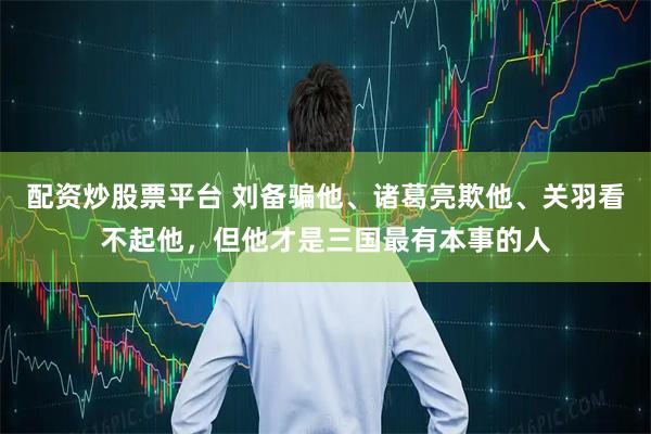 配资炒股票平台 刘备骗他、诸葛亮欺他、关羽看不起他，但他才是三国最有本事的人