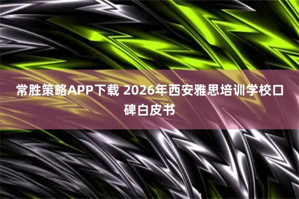 常胜策略APP下载 2026年西安雅思培训学校口碑白皮书