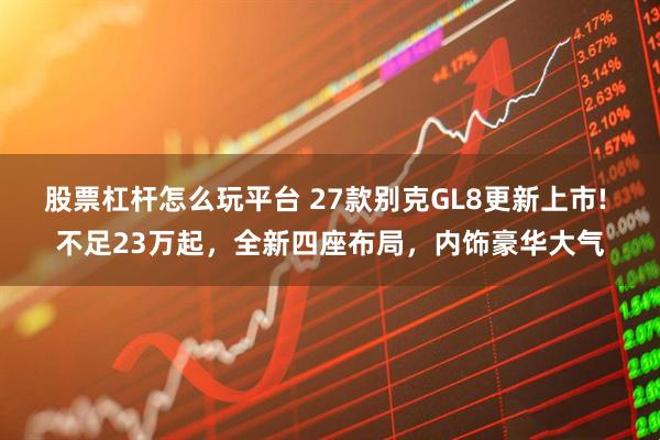 股票杠杆怎么玩平台 27款别克GL8更新上市! 不足23万起，全新四座布局，内饰豪华大气