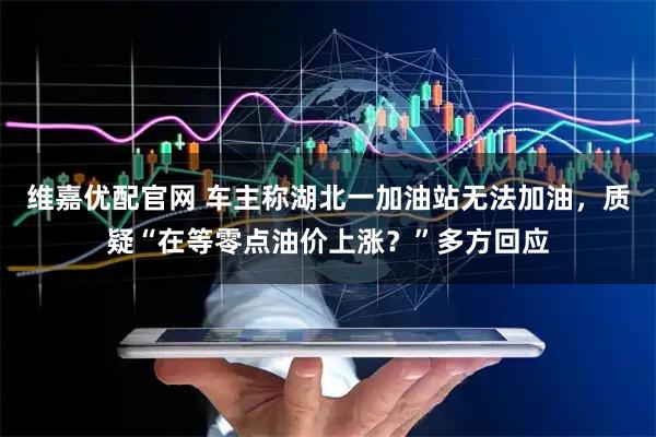 维嘉优配官网 车主称湖北一加油站无法加油，质疑“在等零点油价上涨？”多方回应