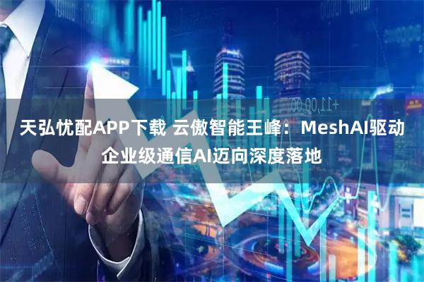 天弘忧配APP下载 云傲智能王峰：MeshAI驱动企业级通信AI迈向深度落地