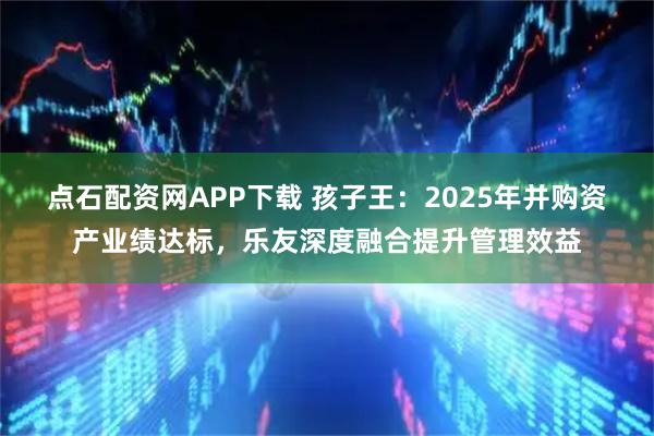 点石配资网APP下载 孩子王：2025年并购资产业绩达标，乐友深度融合提升管理效益