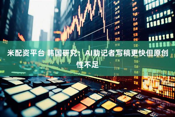 米配资平台 韩国研究：AI助记者写稿更快但原创性不足