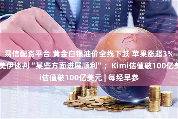 易信配资平台 黄金白银油价全线下跌 苹果涨超3%；美副总统：美伊谈判“某些方面进展顺利”；Kimi估值破100亿美元 | 每经早参